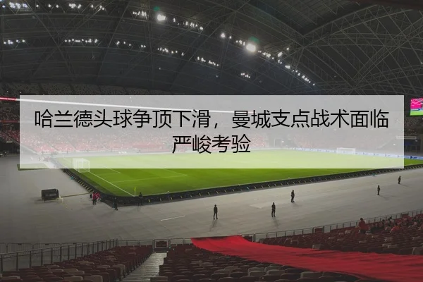 哈兰德头球争顶下滑，曼城支点战术面临严峻考验